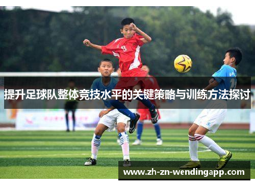 提升足球队整体竞技水平的关键策略与训练方法探讨