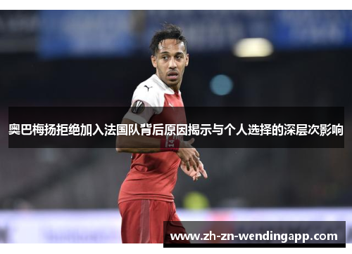 奥巴梅扬拒绝加入法国队背后原因揭示与个人选择的深层次影响 奥巴梅扬拒绝加入法国队背后原因揭示与个人选择的深层次影响