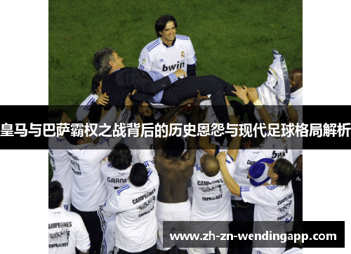 皇马与巴萨霸权之战背后的历史恩怨与现代足球格局解析