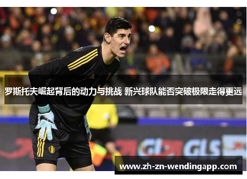 罗斯托夫崛起背后的动力与挑战 新兴球队能否突破极限走得更远