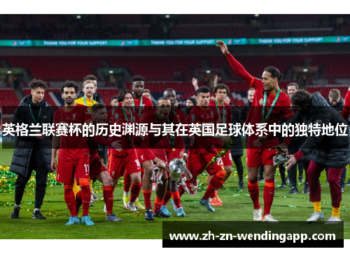 英格兰联赛杯的历史渊源与其在英国足球体系中的独特地位