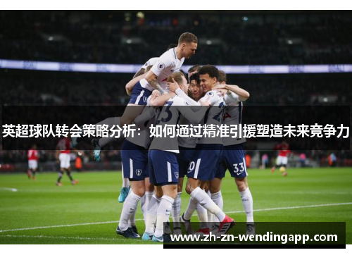 英超球队转会策略分析:如何通过精准引援塑造未来竞争力 英超球队转会策略分析:如何通过精准引援塑造未来竞争力