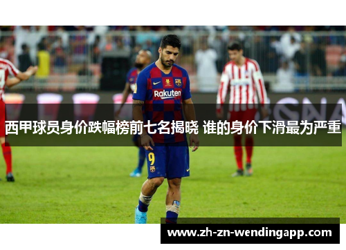西甲球员身价跌幅榜前七名揭晓 谁的身价下滑最为严重 西甲球员身价跌幅榜前七名揭晓 谁的身价下滑最为严重