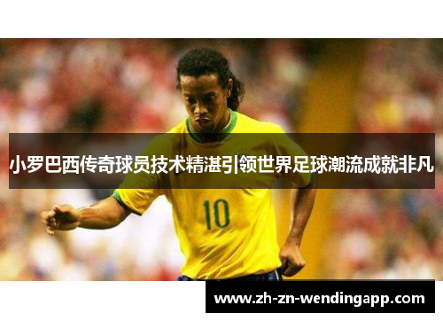 小罗巴西传奇球员技术精湛引领世界足球潮流成就非凡