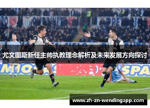 尤文图斯新任主帅执教理念解析及未来发展方向探讨 尤文图斯新任主帅执教理念解析及未来发展方向探讨