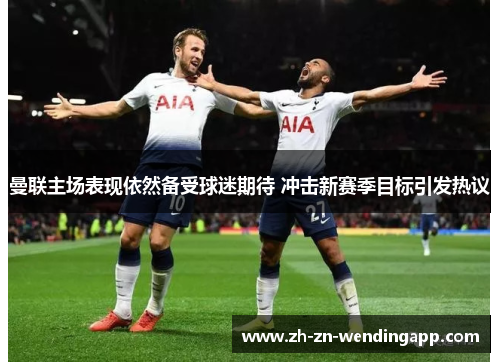 曼联主场表现依然备受球迷期待 冲击新赛季目标引发热议 曼联主场表现依然备受球迷期待 冲击新赛季目标引发热议