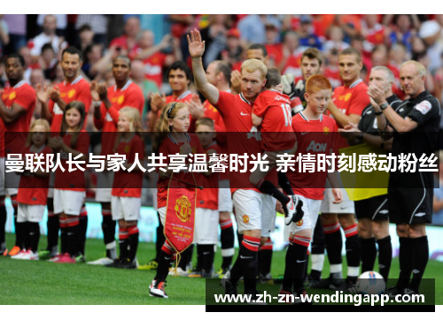 曼联队长与家人共享温馨时光 亲情时刻感动粉丝 曼联队长与家人共享温馨时光 亲情时刻感动粉丝