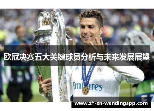 欧冠决赛五大关键球员分析与未来发展展望 欧冠决赛五大关键球员分析与未来发展展望
