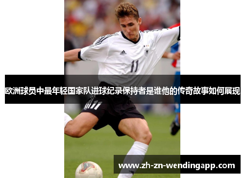 欧洲球员中最年轻国家队进球纪录保持者是谁他的传奇故事如何展现