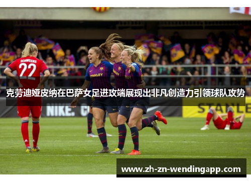 克劳迪娅皮纳在巴萨女足进攻端展现出非凡创造力引领球队攻势