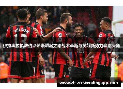 伊拉奥拉执教伯恩茅斯崛起之路战术革新与英超新势力崭露头角 伊拉奥拉执教伯恩茅斯崛起之路战术革新与英超新势力崭露头角