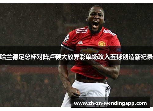 哈兰德足总杯对阵卢顿大放异彩单场攻入五球创造新纪录 哈兰德足总杯对阵卢顿大放异彩单场攻入五球创造新纪录