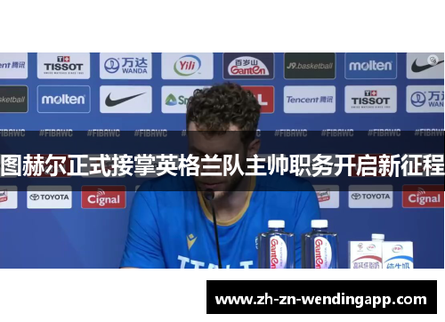 图赫尔正式接掌英格兰队主帅职务开启新征程 图赫尔正式接掌英格兰队主帅职务开启新征程
