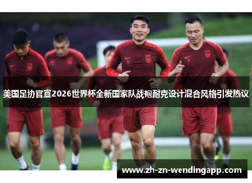 美国足协官宣2026世界杯全新国家队战袍耐克设计混合风格引发热议