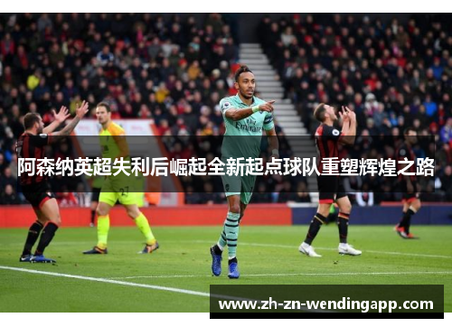 阿森纳英超失利后崛起全新起点球队重塑辉煌之路