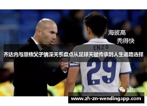 齐达内与恩佐父子情深关系盘点从足球天赋传承到人生道路选择