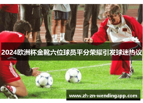 2024欧洲杯金靴六位球员平分荣耀引发球迷热议 2024欧洲杯金靴六位球员平分荣耀引发球迷热议