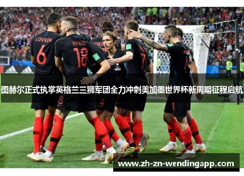 图赫尔正式执掌英格兰三狮军团全力冲刺美加墨世界杯新周期征程启航