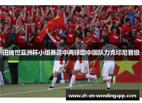 田绮世亚洲杯小组赛连中两球助中国队力克印尼晋级 田绮世亚洲杯小组赛连中两球助中国队力克印尼晋级