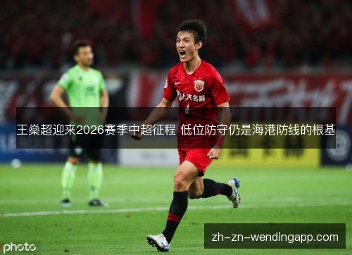 王燊超迎来2026赛季中超征程 低位防守仍是海港防线的根基 王燊超迎来2026赛季中超征程 低位防守仍是海港防线的根基